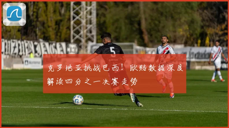克罗地亚挑战巴西！欧赔数据深度解读四分之一决赛走势